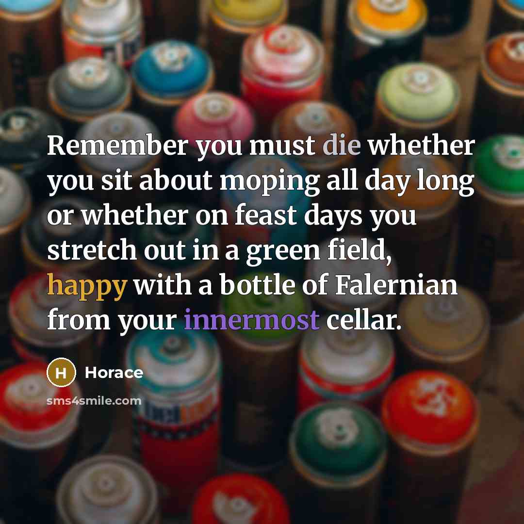 “Remember you must die whether you sit about moping all day long or whether on feast days you stretch out in a green field, happy with a bottle of Falernian from your innermost cellar.” quote by Horace