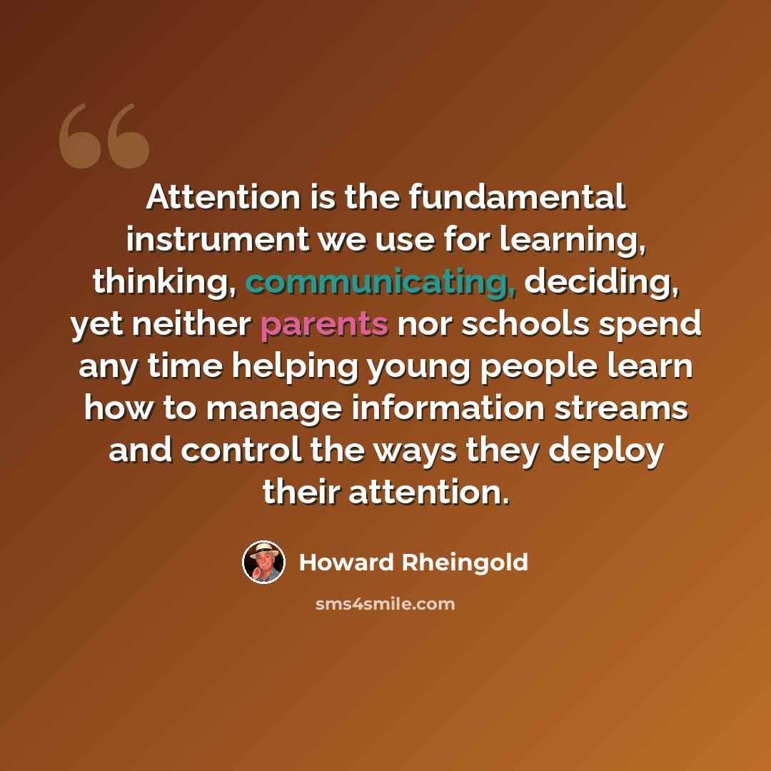 “Attention is the fundamental instrument we use for learning, thinking, communicating, deciding, yet neither parents nor schools spend any time helping young people learn how to manage information streams and control the ways they deploy their attention.” quote by Howard Rheingold