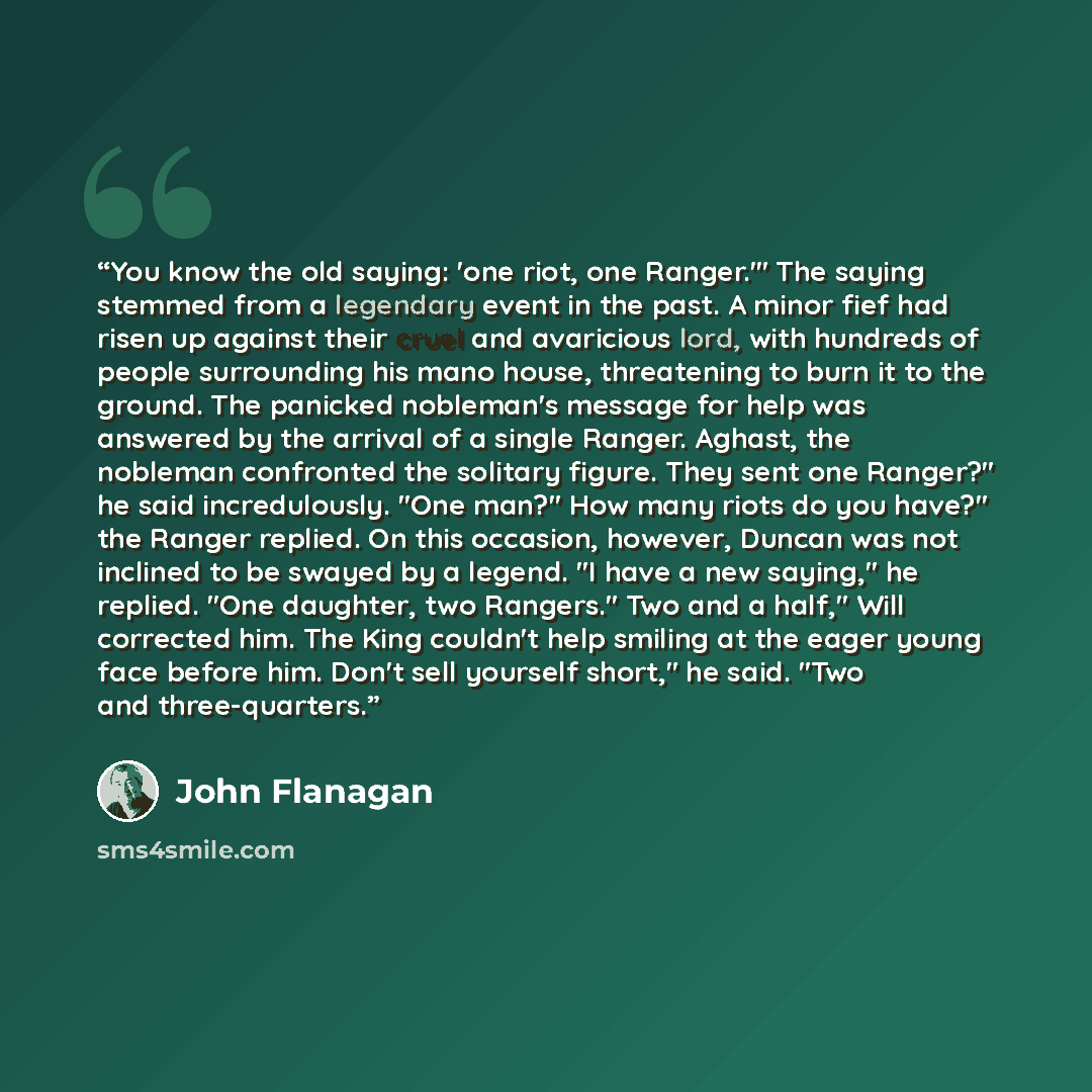 “You know the old saying: 'one riot, one Ranger.'" The saying stemmed from a legendary event in the past. A minor fief had risen up against their cruel and avaricious lord, with hundreds of people surrounding his mano house, threatening to burn it to the ground. The panicked nobleman's message for…” quote by John Flanagan
