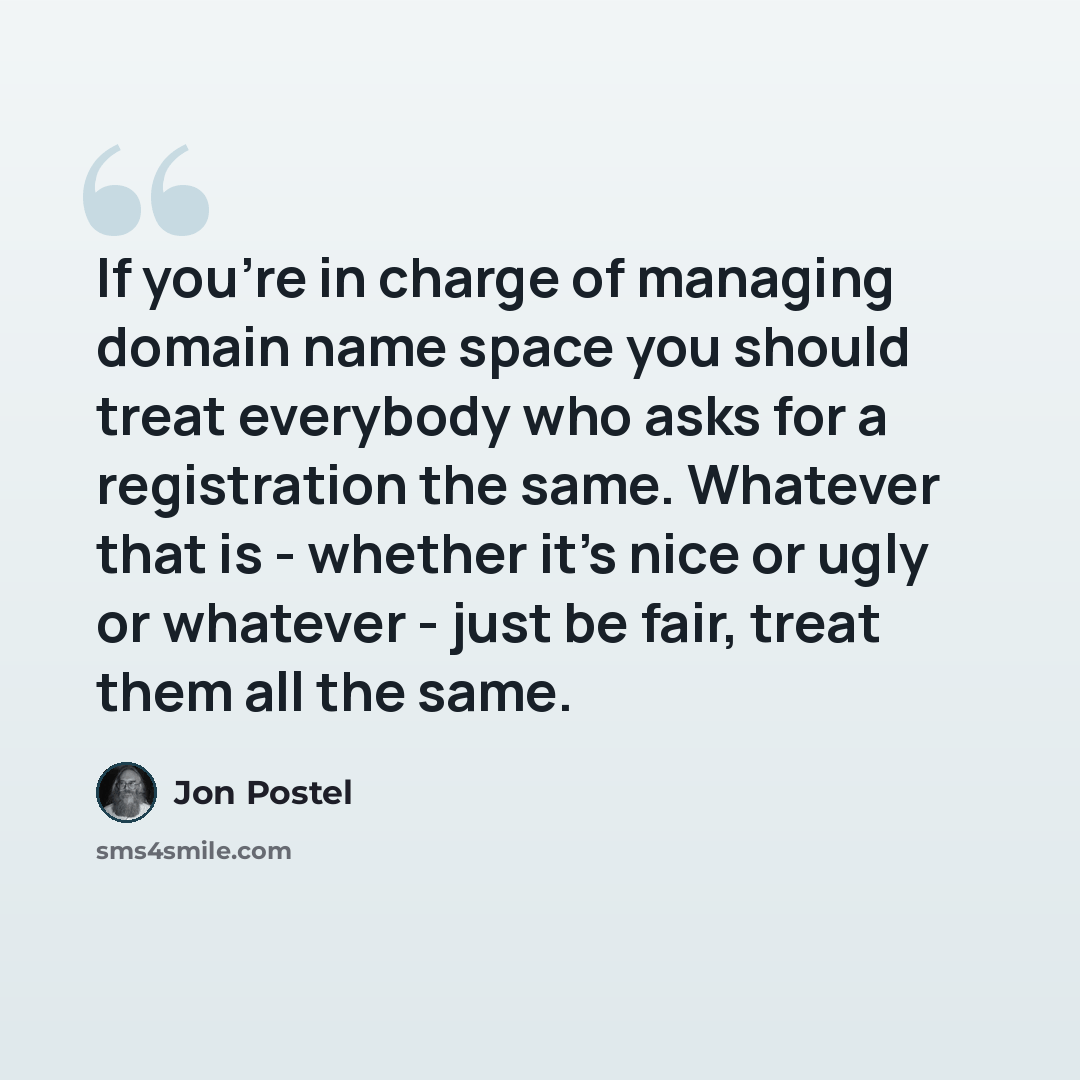 “If you're in charge of managing domain name space you should treat everybody who asks for a registration the same. Whatever that is - whether it's nice or ugly or whatever - just be fair, treat them all the same.” quote by Jon Postel