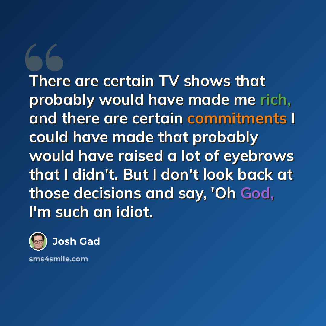 “There are certain TV shows that probably would have made me rich, and there are certain commitments I could have made that probably would have raised a lot of eyebrows that I didn't. But I don't look back at those decisions and say, 'Oh God, I'm such an idiot.” quote by Josh Gad