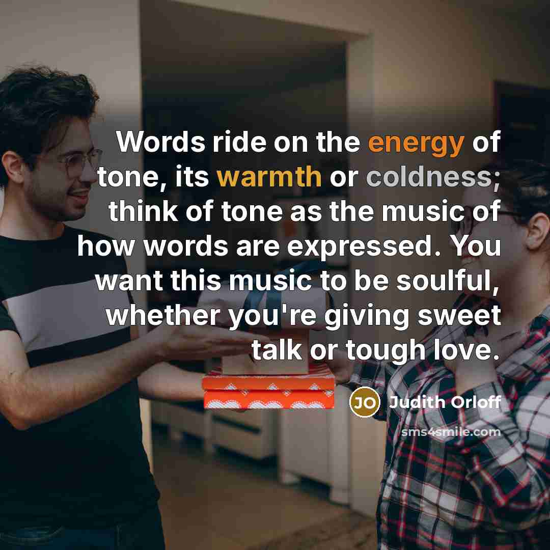 “Words ride on the energy of tone, its warmth or coldness; think of tone as the music of how words are expressed. You want this music to be soulful, whether you're giving sweet talk or tough love.” quote by Judith Orloff