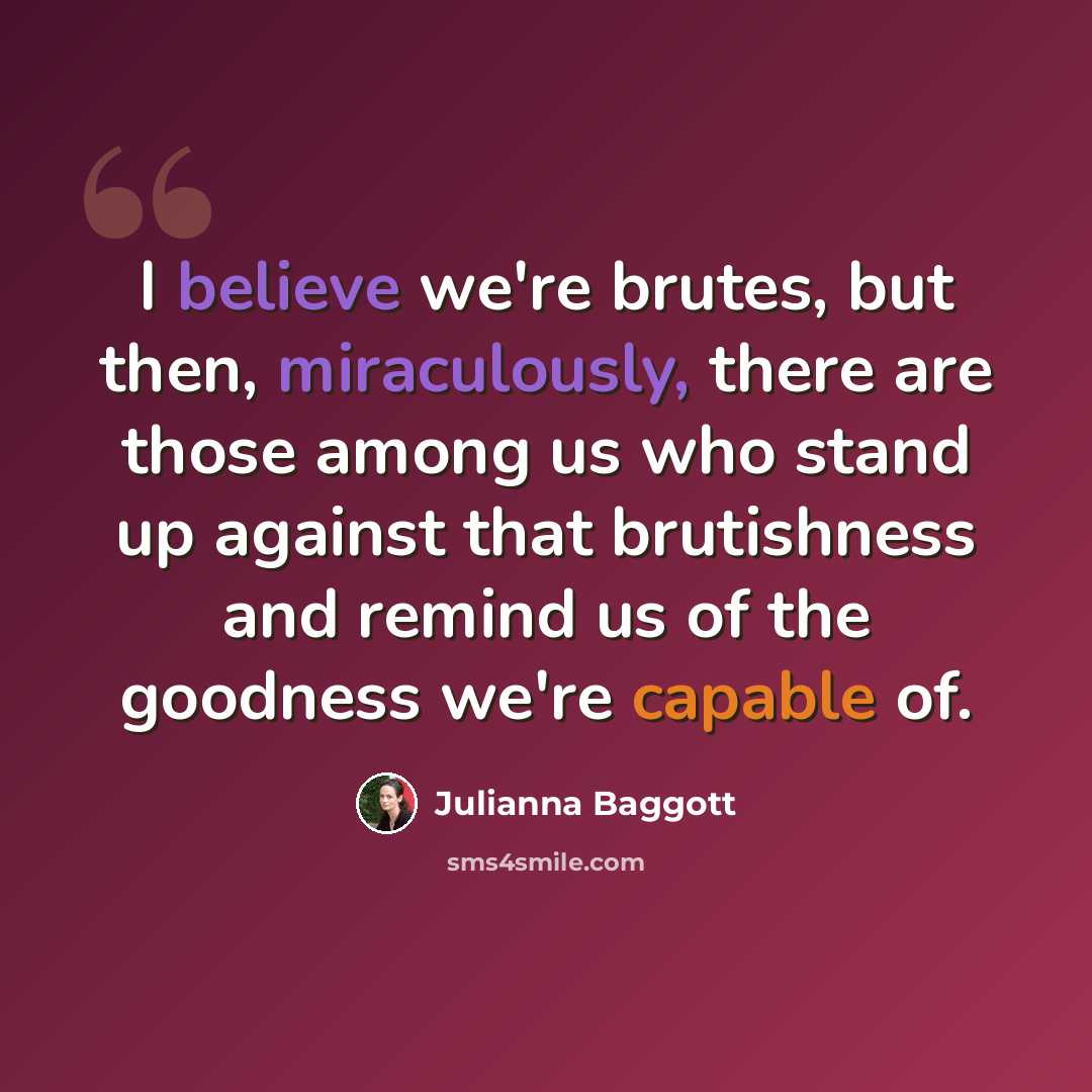 “I believe we're brutes, but then, miraculously, there are those among us who stand up against that brutishness and remind us of the goodness we're capable of.” quote by Julianna Baggott