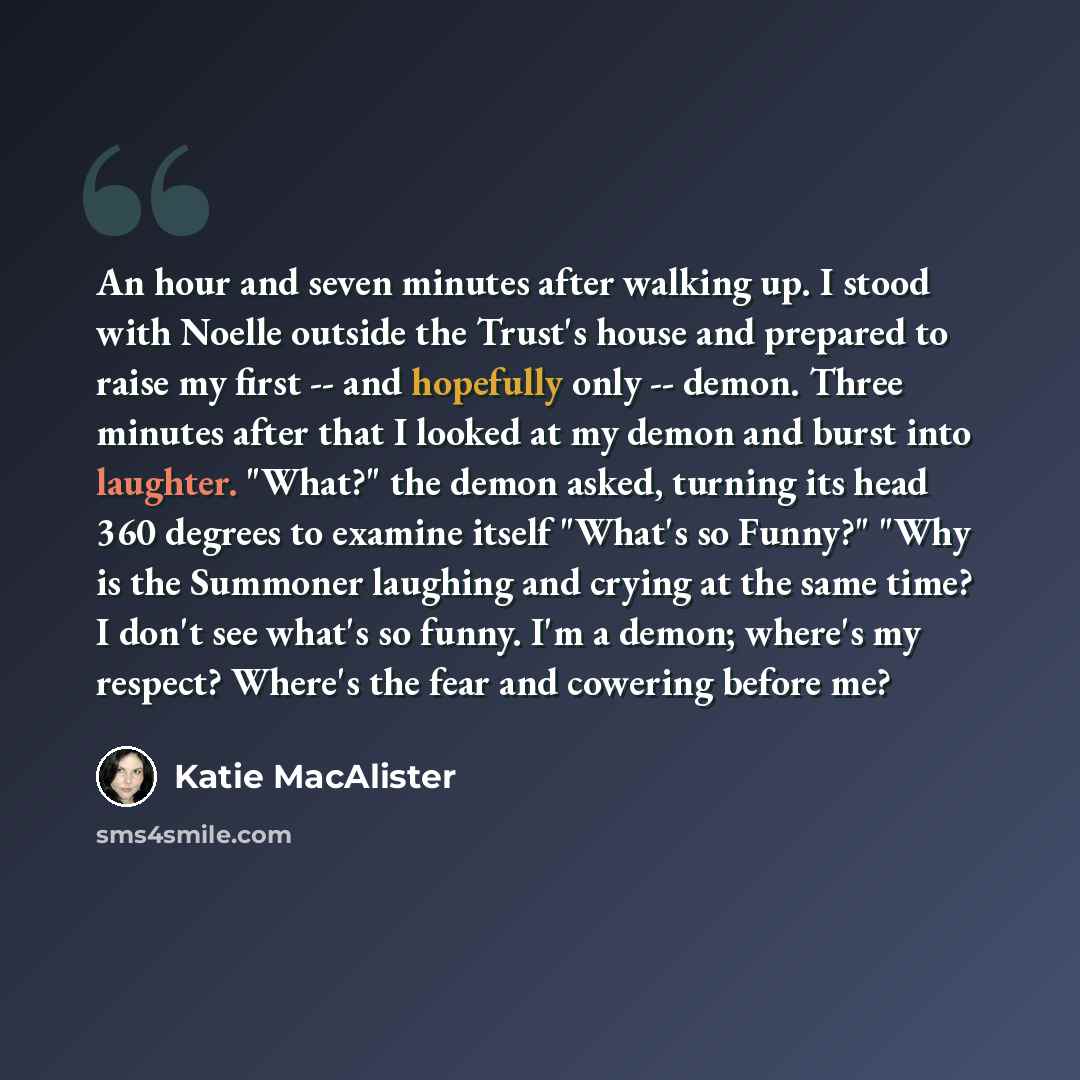 “An hour and seven minutes after walking up. I stood with Noelle outside the Trust's house and prepared to raise my first -- and hopefully only -- demon. Three minutes after that I looked at my demon and burst into laughter. "What?" the demon asked, turning its head 360 degrees to examine itself…” quote by Katie MacAlister