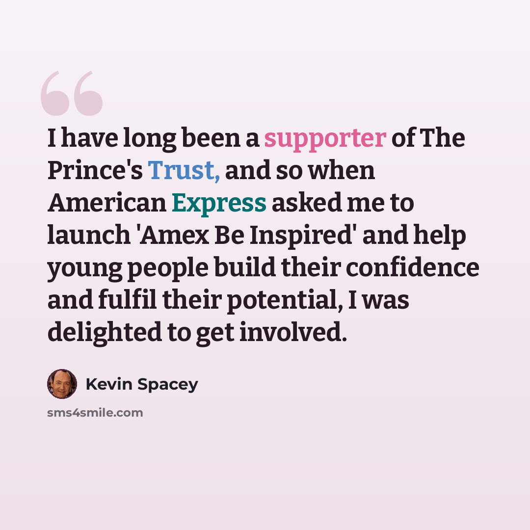 “I have long been a supporter of The Prince's Trust, and so when American Express asked me to launch 'Amex Be Inspired' and help young people build their confidence and fulfil their potential, I was delighted to get involved.” quote by Kevin Spacey