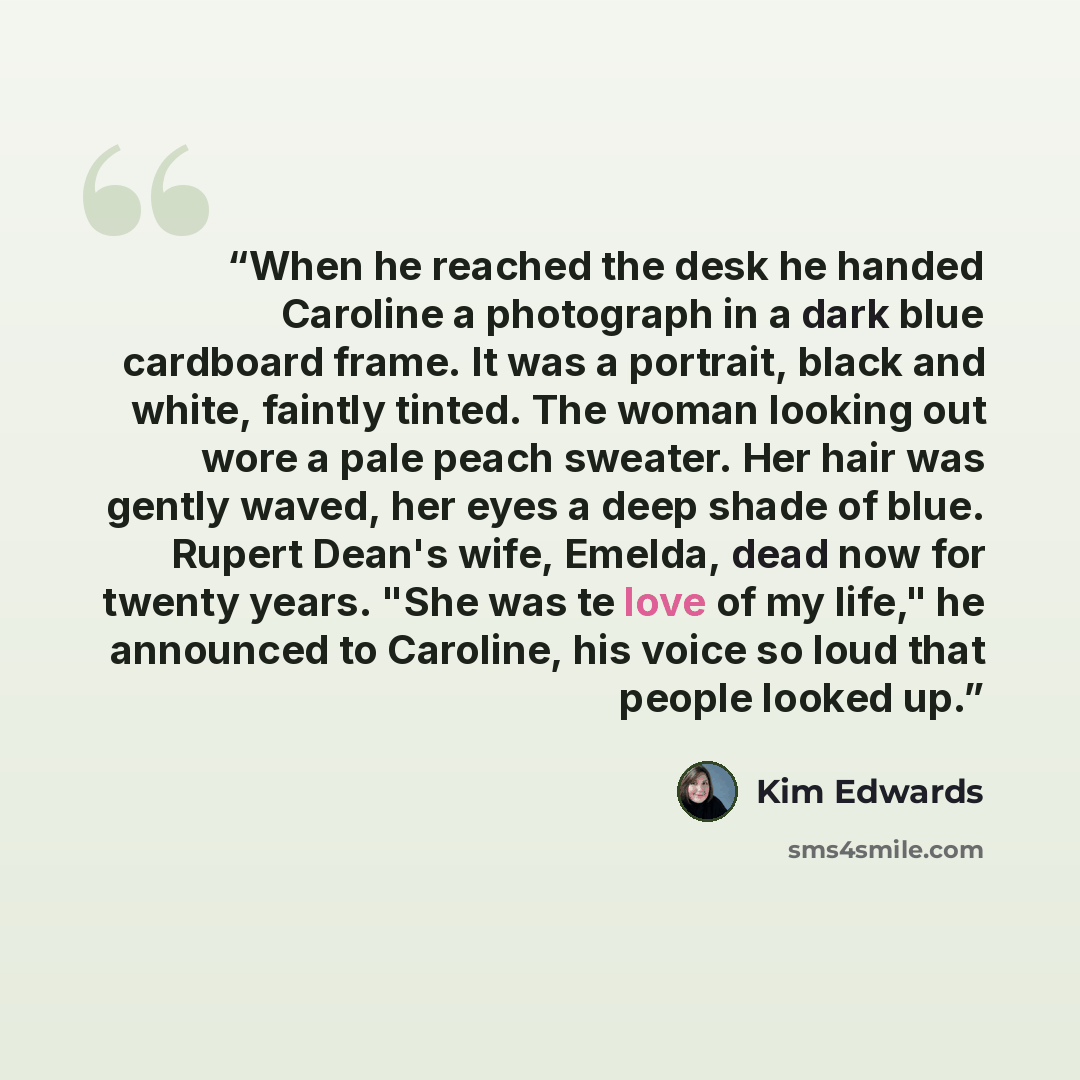 “When he reached the desk he handed Caroline a photograph in a dark blue cardboard frame. It was a portrait, black and white, faintly tinted. The woman looking out wore a pale peach sweater. Her hair was gently waved, her eyes a deep shade of blue. Rupert Dean's wife, Emelda, dead now for twenty…” quote by Kim Edwards