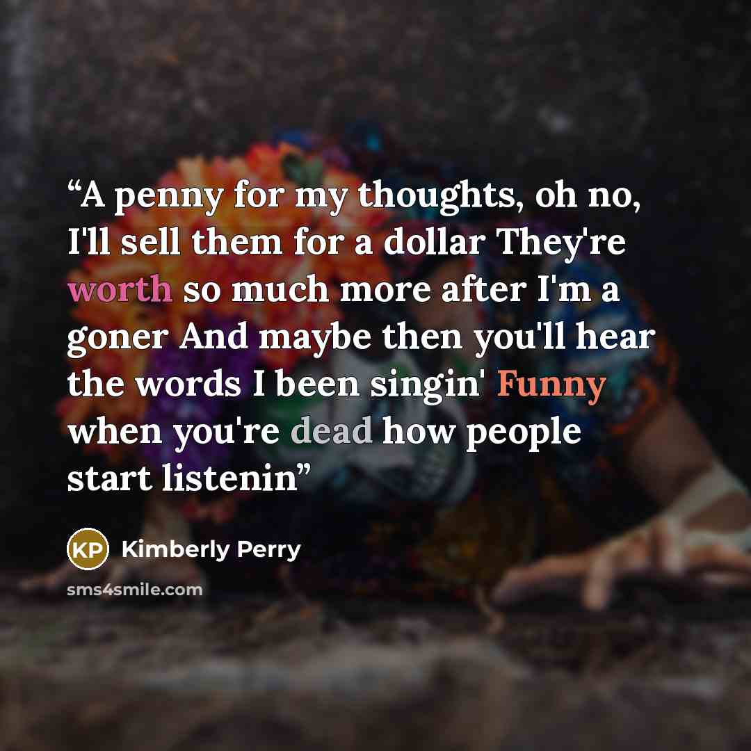 “A penny for my thoughts, oh no, I'll sell them for a dollar They're worth so much more after I'm a goner And maybe then you'll hear the words I been singin' Funny when you're dead how people start listenin” quote by Kimberly Perry