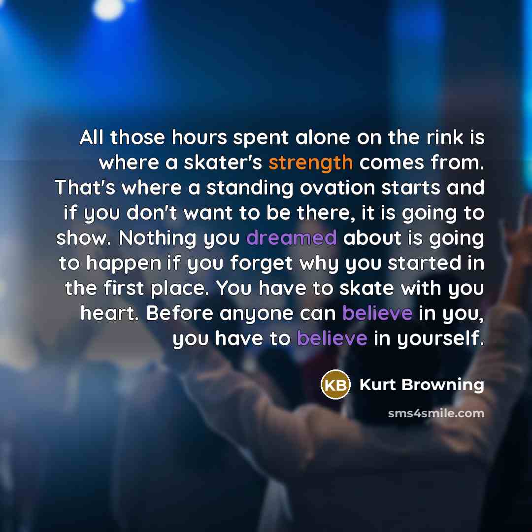 “All those hours spent alone on the rink is where a skater's strength comes from. That's where a standing ovation starts and if you don't want to be there, it is going to show. Nothing you dreamed about is going to happen if you forget why you started in the first place. You have to skate with you…” quote by Kurt Browning