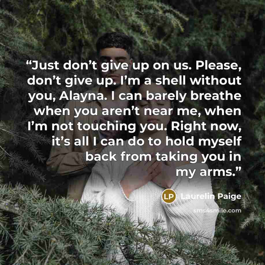 “Just don’t give up on us. Please, don’t give up. I’m a shell without you, Alayna. I can barely breathe when you aren’t near me, when I’m not touching you. Right now, it’s all I can do to hold myself back from taking you in my arms.” quote by Laurelin Paige