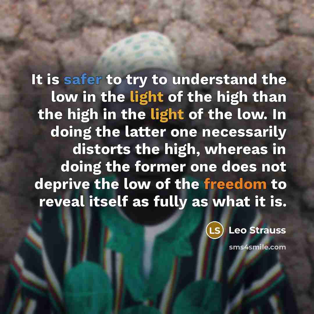 “It is safer to try to understand the low in the light of the high than the high in the light of the low. In doing the latter one necessarily distorts the high, whereas in doing the former one does not deprive the low of the freedom to reveal itself as fully as what it is.” quote by Leo Strauss