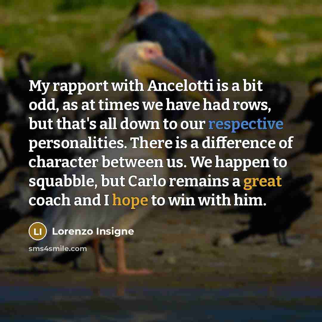 “My rapport with Ancelotti is a bit odd, as at times we have had rows, but that's all down to our respective personalities. There is a difference of character between us. We happen to squabble, but Carlo remains a great coach and I hope to win with him.” quote by Lorenzo Insigne