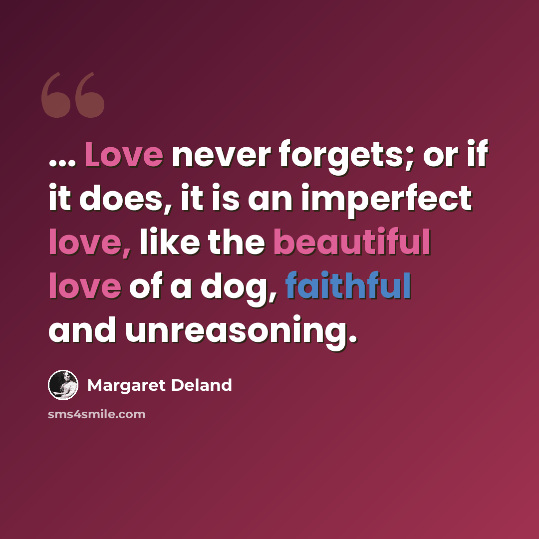 “... Love never forgets; or if it does, it is an imperfect love, like the beautiful love of a dog, faithful and unreasoning.” quote by Margaret Deland