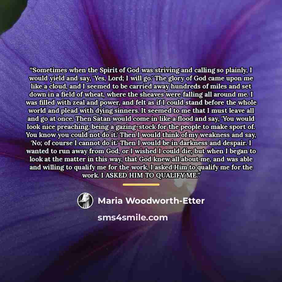 “Sometimes when the Spirit of God was striving and calling so plainly, I would yield and say, 'Yes, Lord; I will go.' The glory of God came upon me like a cloud, and I seemed to be carried away hundreds of miles and set down in a field of wheat, where the sheaves were falling all around me. I was…” quote by Maria Woodworth-Etter