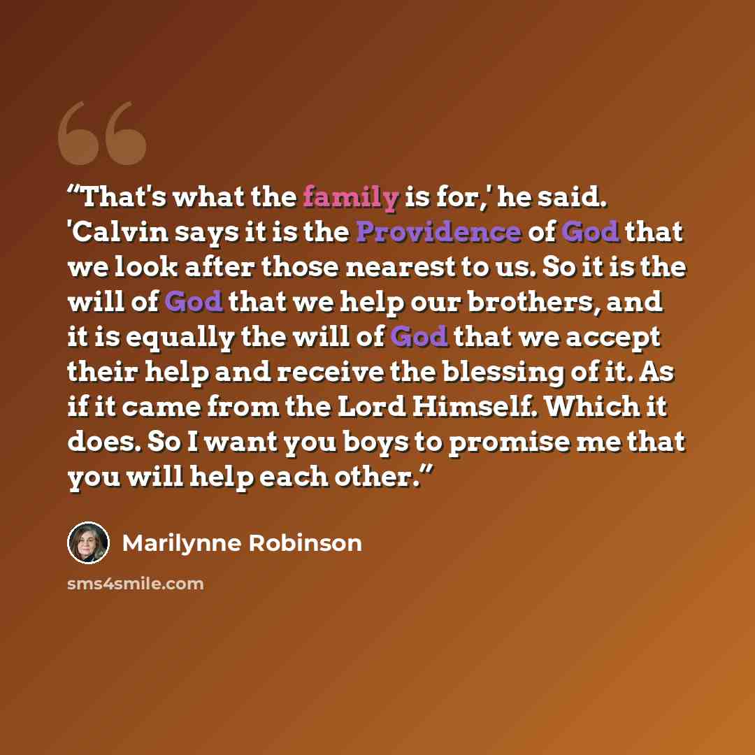 “That's what the family is for,' he said. 'Calvin says it is the Providence of God that we look after those nearest to us. So it is the will of God that we help our brothers, and it is equally the will of God that we accept their help and receive the blessing of it. As if it came from the Lord…” quote by Marilynne Robinson