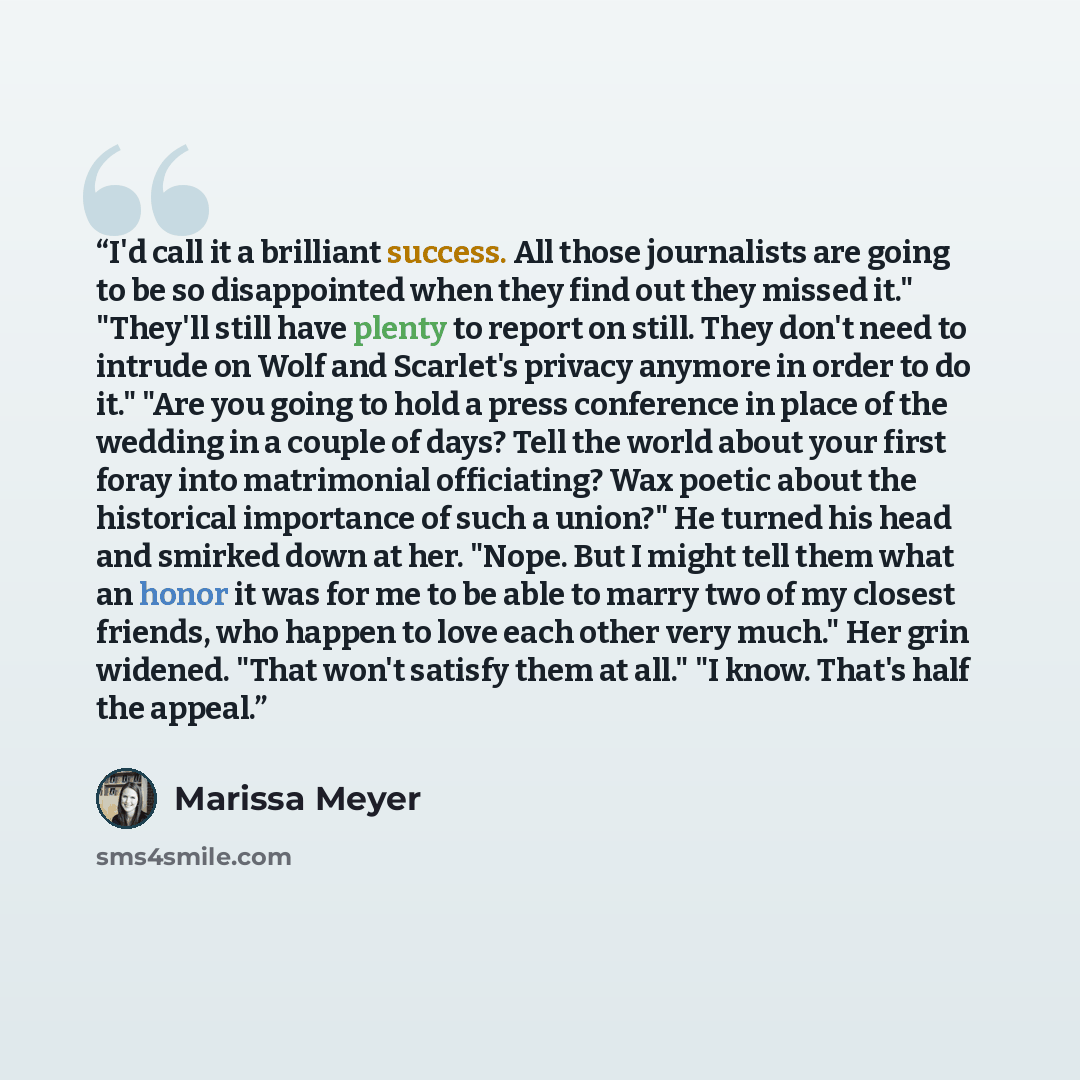 “I'd call it a brilliant success. All those journalists are going to be so disappointed when they find out they missed it." "They'll still have plenty to report on still. They don't need to intrude on Wolf and Scarlet's privacy anymore in order to do it." "Are you going to hold a press conference…” quote by Marissa Meyer