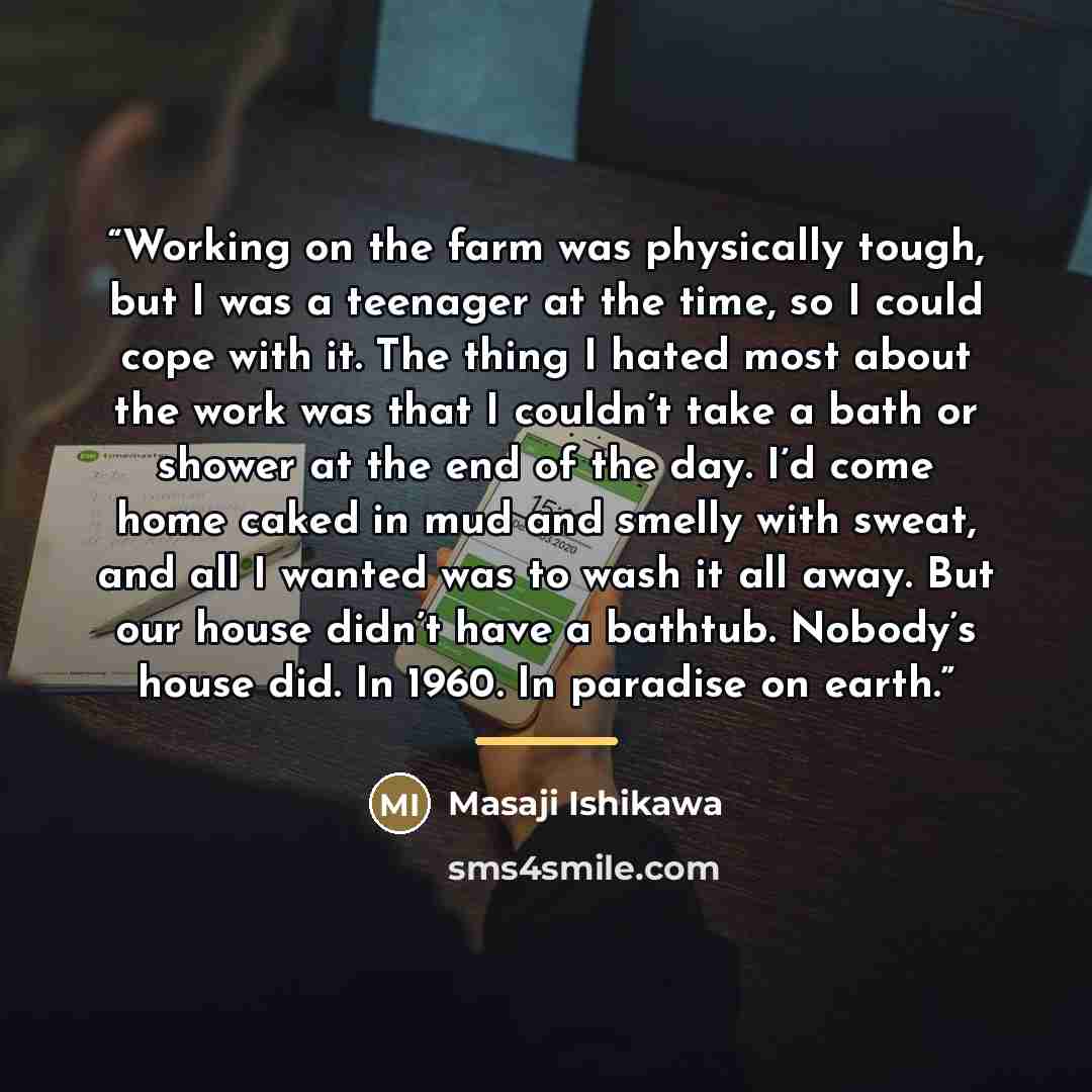 “Working on the farm was physically tough, but I was a teenager at the time, so I could cope with it. The thing I hated most about the work was that I couldn’t take a bath or shower at the end of the day. I’d come home caked in mud and smelly with sweat, and all I wanted was to wash it all away…” quote by Masaji Ishikawa