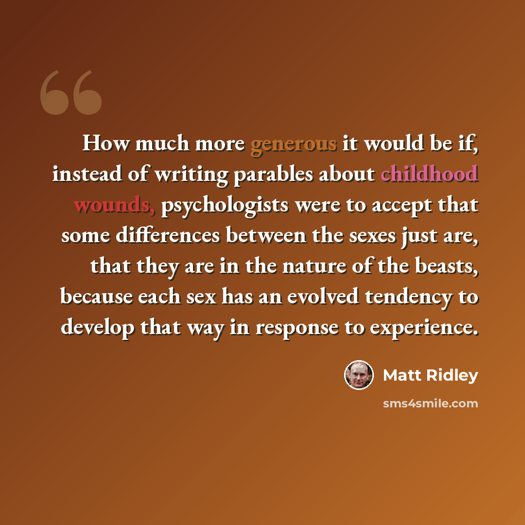 “How much more generous it would be if, instead of writing parables about childhood wounds, psychologists were to accept that some differences between the sexes just are, that they are in the nature of the beasts, because each sex has an evolved tendency to develop that way in response to experience.” quote by Matt Ridley