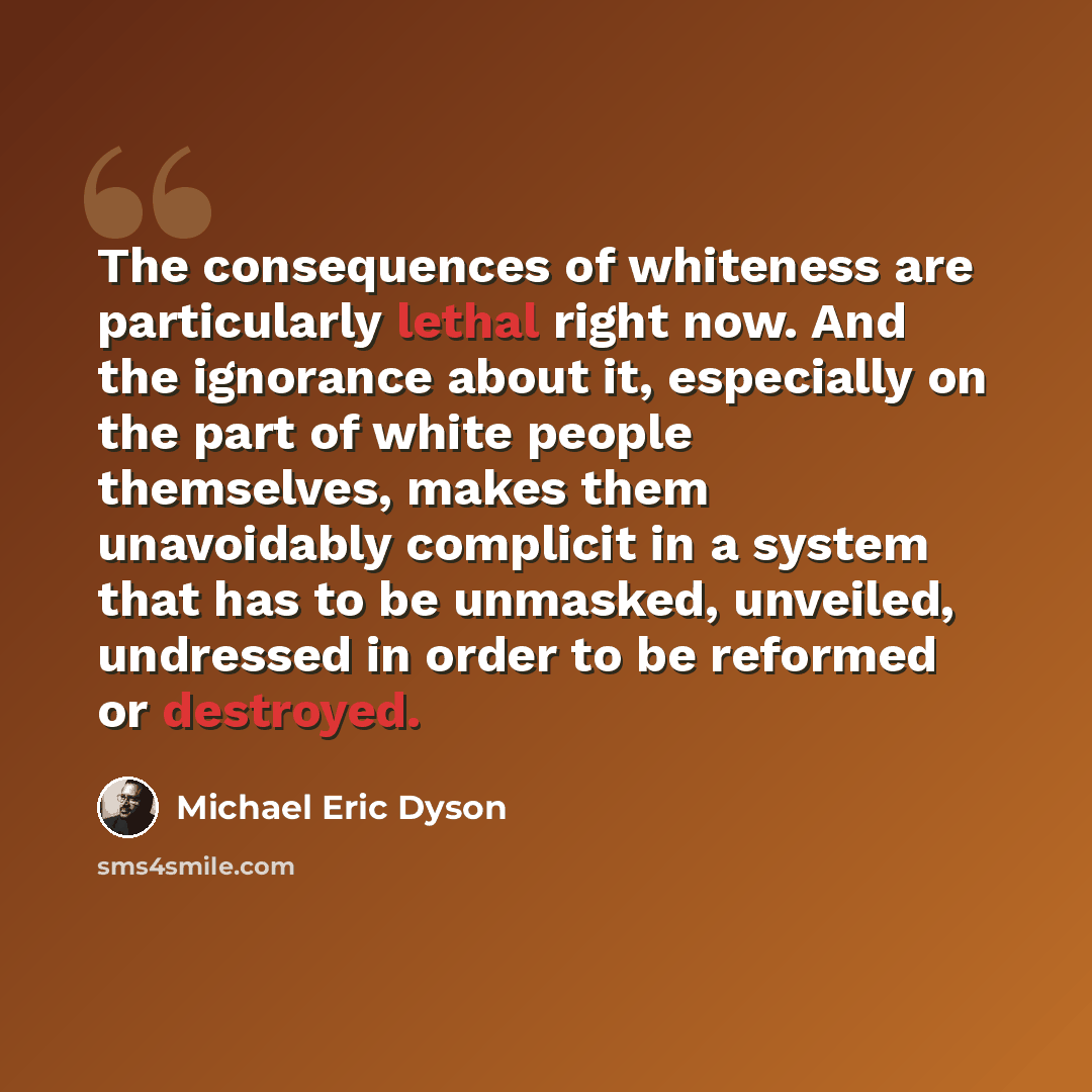 “The consequences of whiteness are particularly lethal right now. And the ignorance about it, especially on the part of white people themselves, makes them unavoidably complicit in a system that has to be unmasked, unveiled, undressed in order to be reformed or destroyed.” quote by Michael Eric Dyson