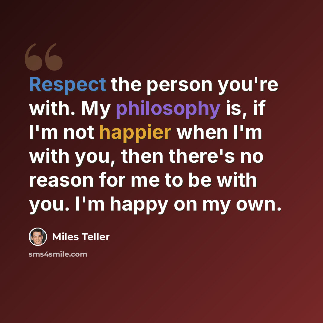 “Respect the person you're with. My philosophy is, if I'm not happier when I'm with you, then there's no reason for me to be with you. I'm happy on my own.” quote by Miles Teller