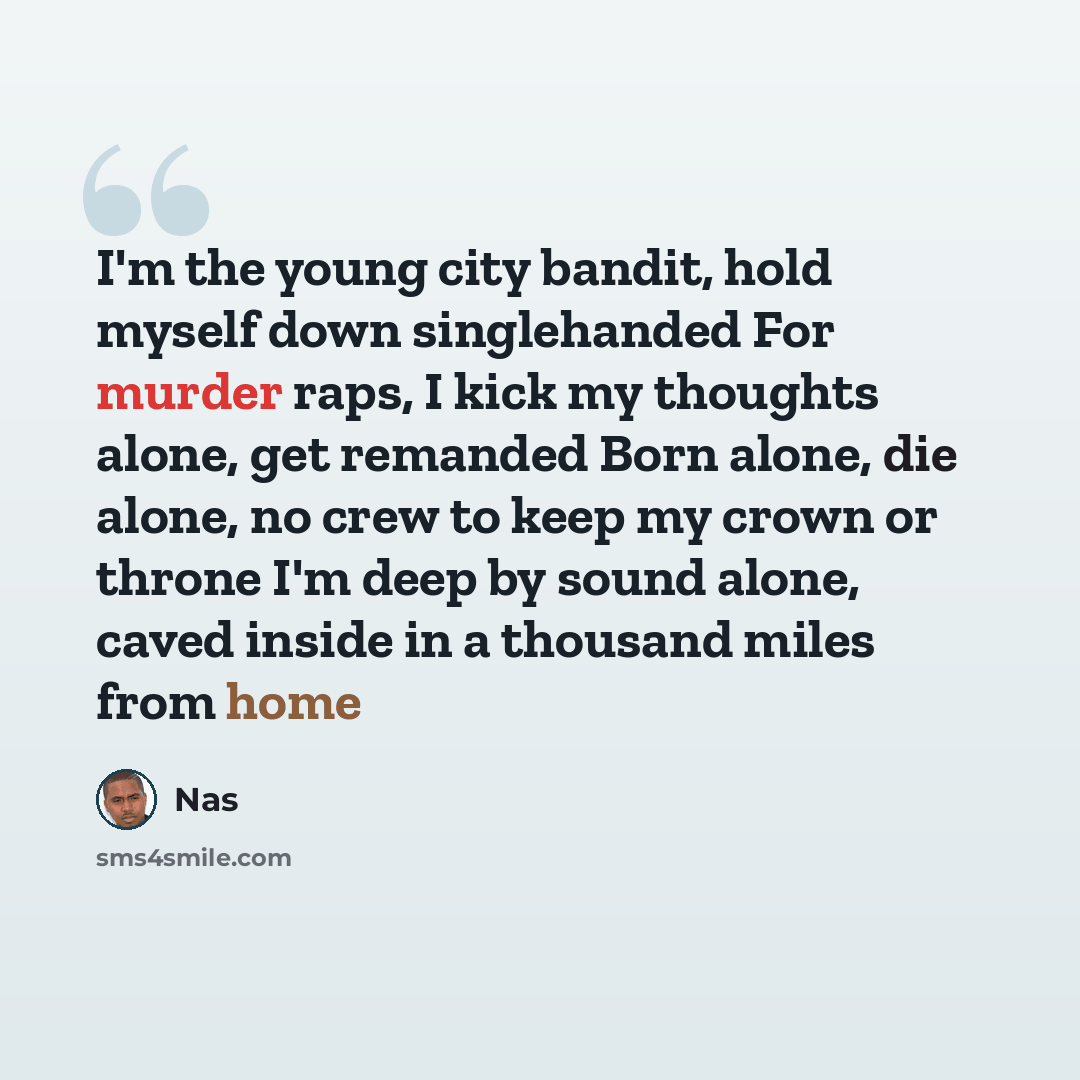 “I'm the young city bandit, hold myself down singlehanded For murder raps, I kick my thoughts alone, get remanded Born alone, die alone, no crew to keep my crown or throne I'm deep by sound alone, caved inside in a thousand miles from home” quote by Nas