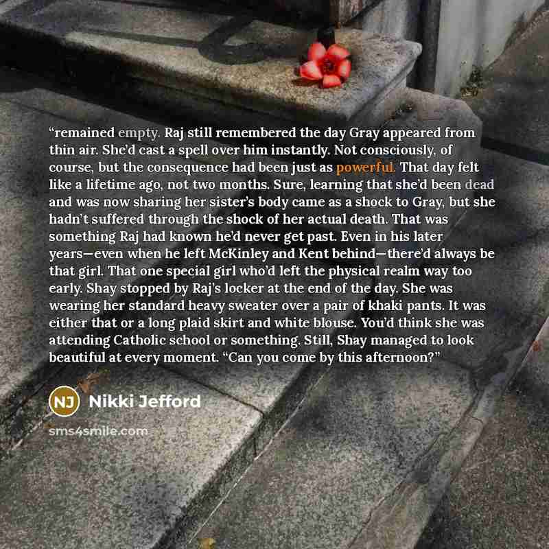 “remained empty. Raj still remembered the day Gray appeared from thin air. She’d cast a spell over him instantly. Not consciously, of course, but the consequence had been just as powerful. That day felt like a lifetime ago, not two months. Sure, learning that she’d been dead and was now sharing her…” quote by Nikki Jefford
