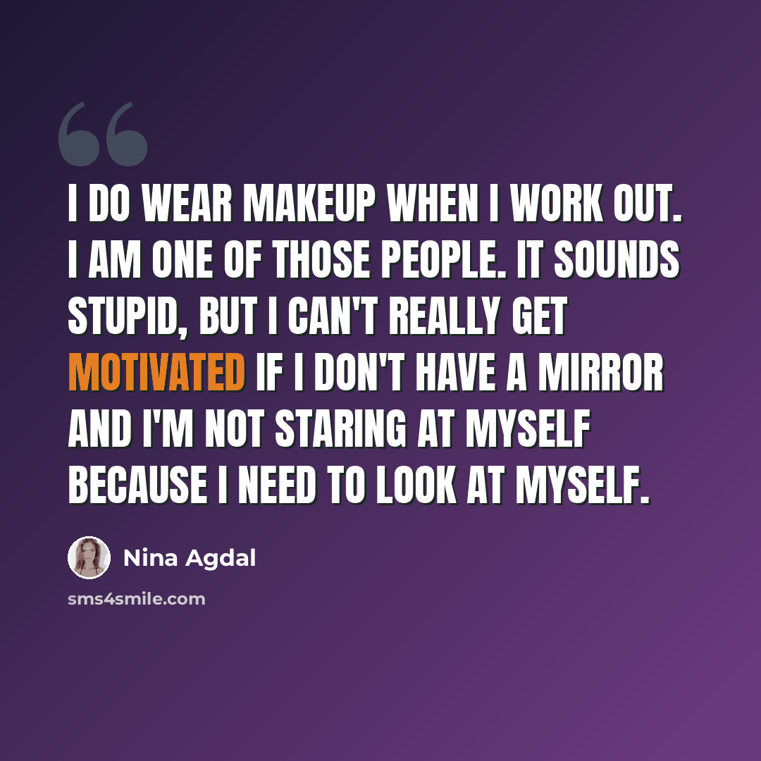 “I do wear makeup when I work out. I am one of those people. It sounds stupid, but I can't really get motivated if I don't have a mirror and I'm not staring at myself because I need to look at myself.” quote by Nina Agdal