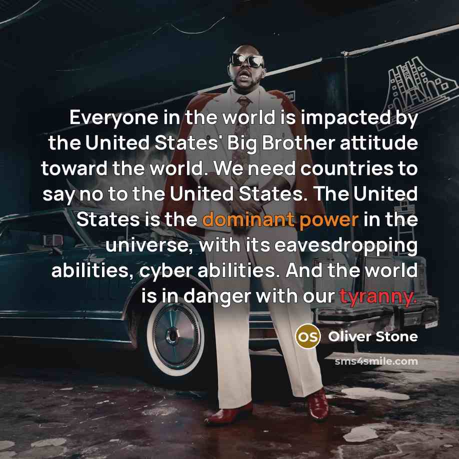 “Everyone in the world is impacted by the United States' Big Brother attitude toward the world. We need countries to say no to the United States. The United States is the dominant power in the universe, with its eavesdropping abilities, cyber abilities. And the world is in danger with our tyranny.” quote by Oliver Stone
