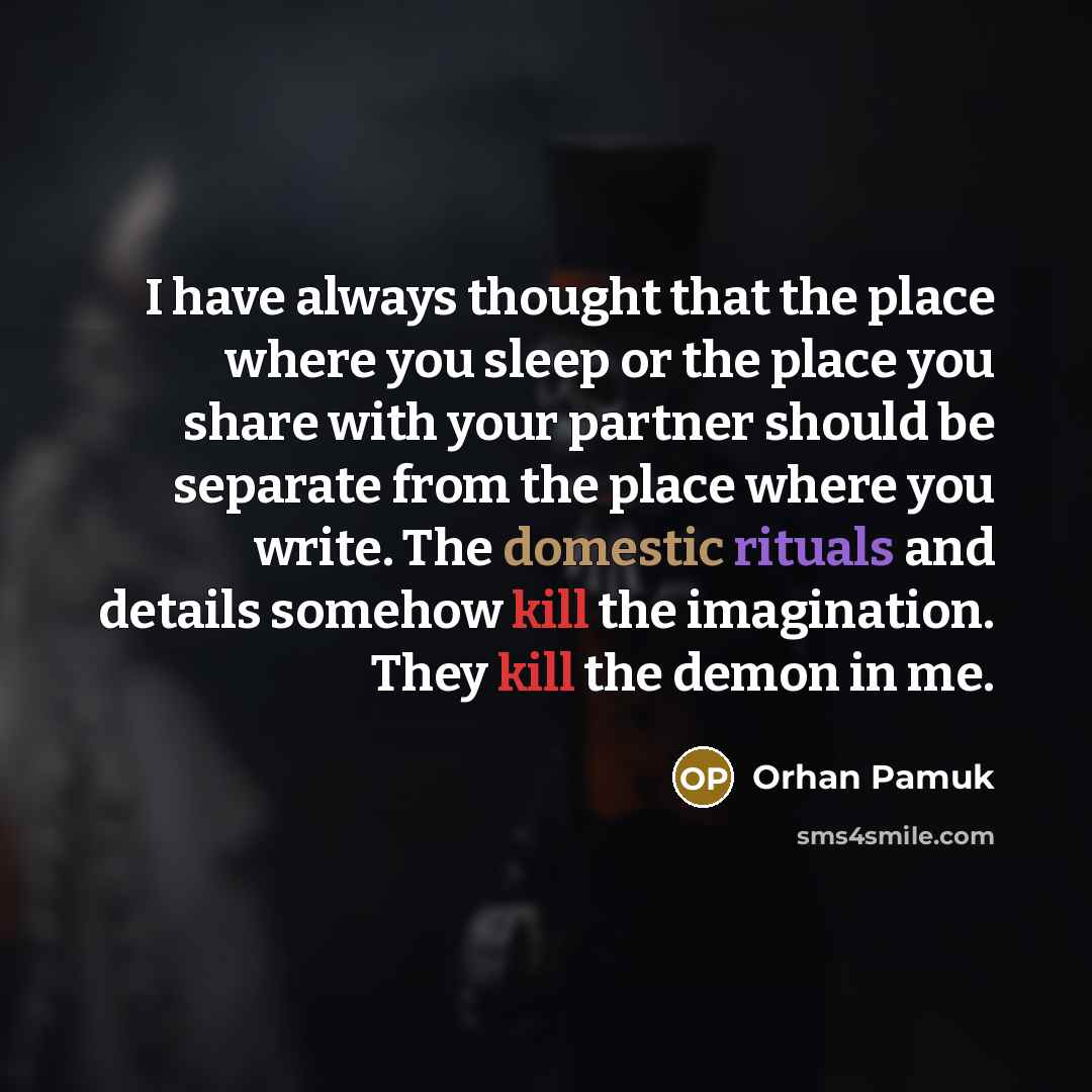“I have always thought that the place where you sleep or the place you share with your partner should be separate from the place where you write. The domestic rituals and details somehow kill the imagination. They kill the demon in me.” quote by Orhan Pamuk