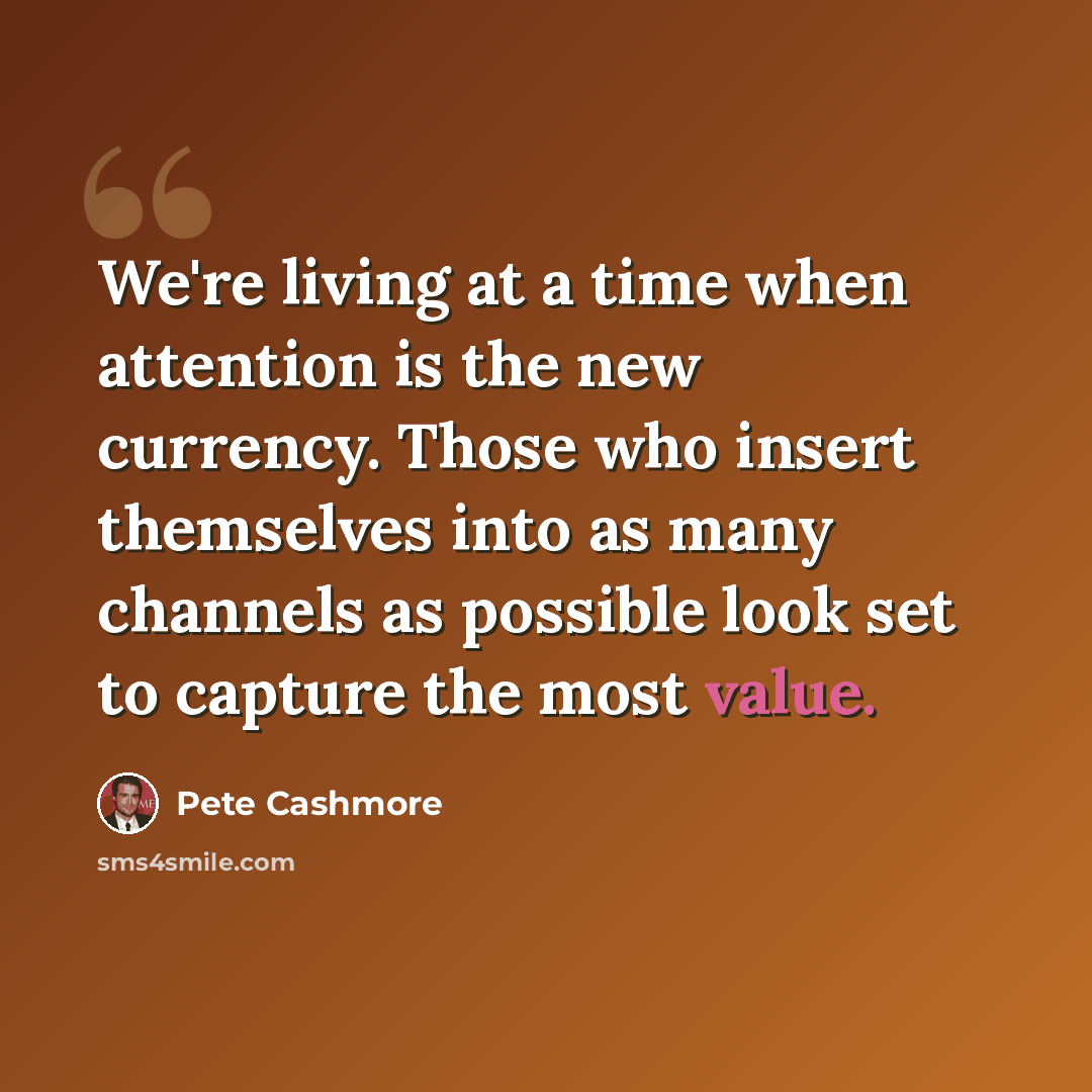 “We're living at a time when attention is the new currency. Those who insert themselves into as many channels as possible look set to capture the most value.” quote by Pete Cashmore
