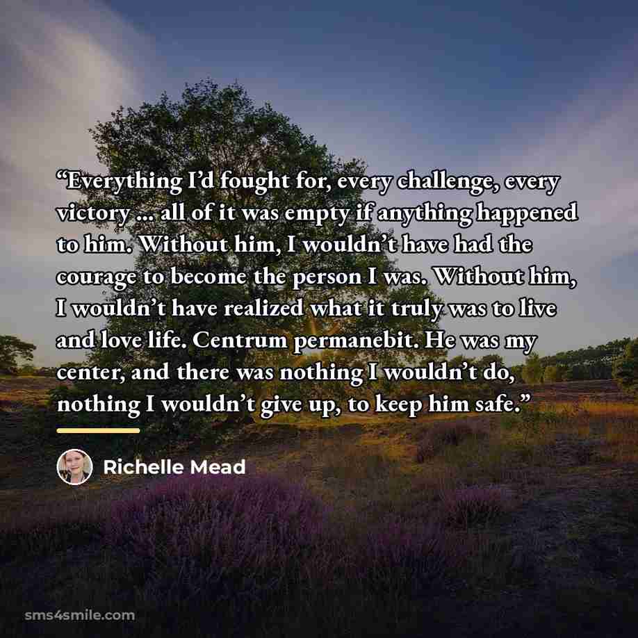 “Everything I’d fought for, every challenge, every victory … all of it was empty if anything happened to him. Without him, I wouldn’t have had the courage to become the person I was. Without him, I wouldn’t have realized what it truly was to live and love life. Centrum permanebit. He was my center…” quote by Richelle Mead