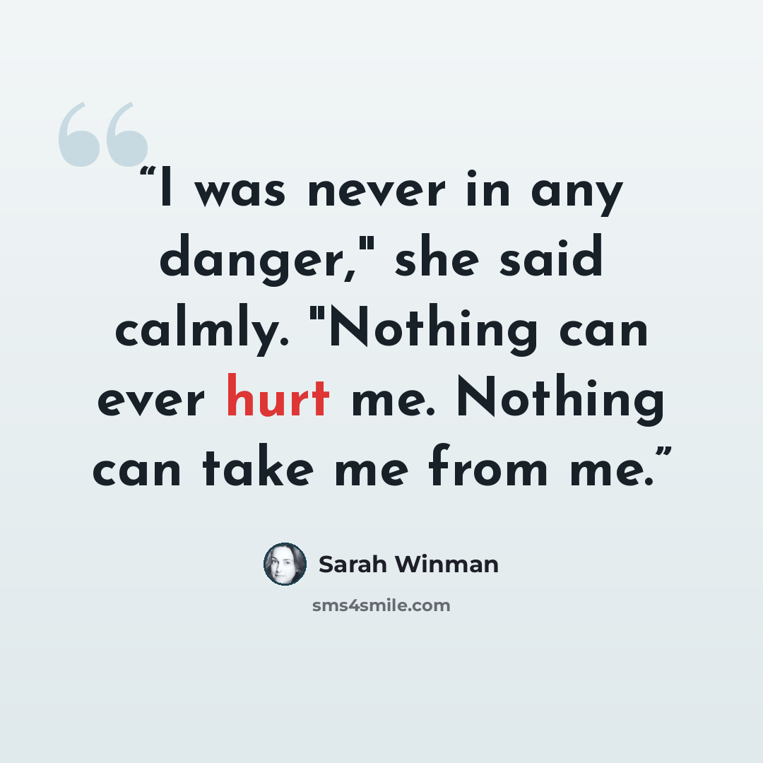 “I was never in any danger," she said calmly. "Nothing can ever hurt me. Nothing can take me from me.” quote by Sarah Winman