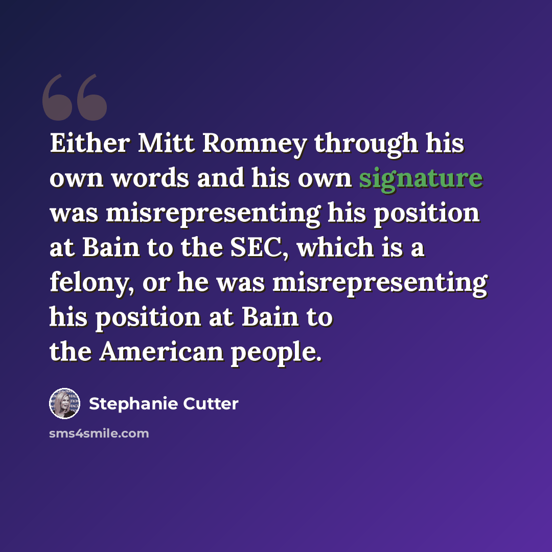 “Either Mitt Romney through his own words and his own signature was misrepresenting his position at Bain to the SEC, which is a felony, or he was misrepresenting his position at Bain to the American people.” quote by Stephanie Cutter