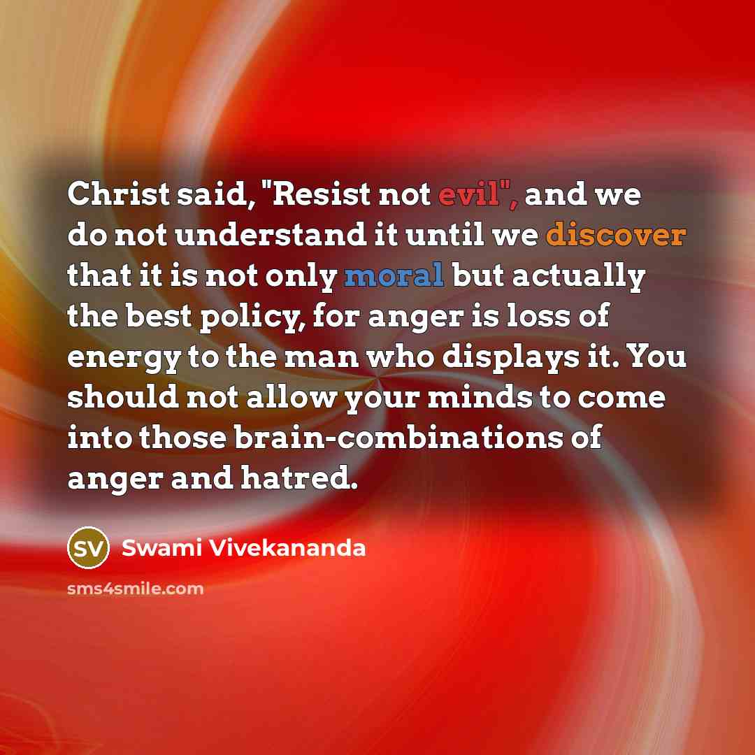 “Christ said, "Resist not evil", and we do not understand it until we discover that it is not only moral but actually the best policy, for anger is loss of energy to the man who displays it. You should not allow your minds to come into those brain-combinations of anger and hatred.” quote by Swami Vivekananda
