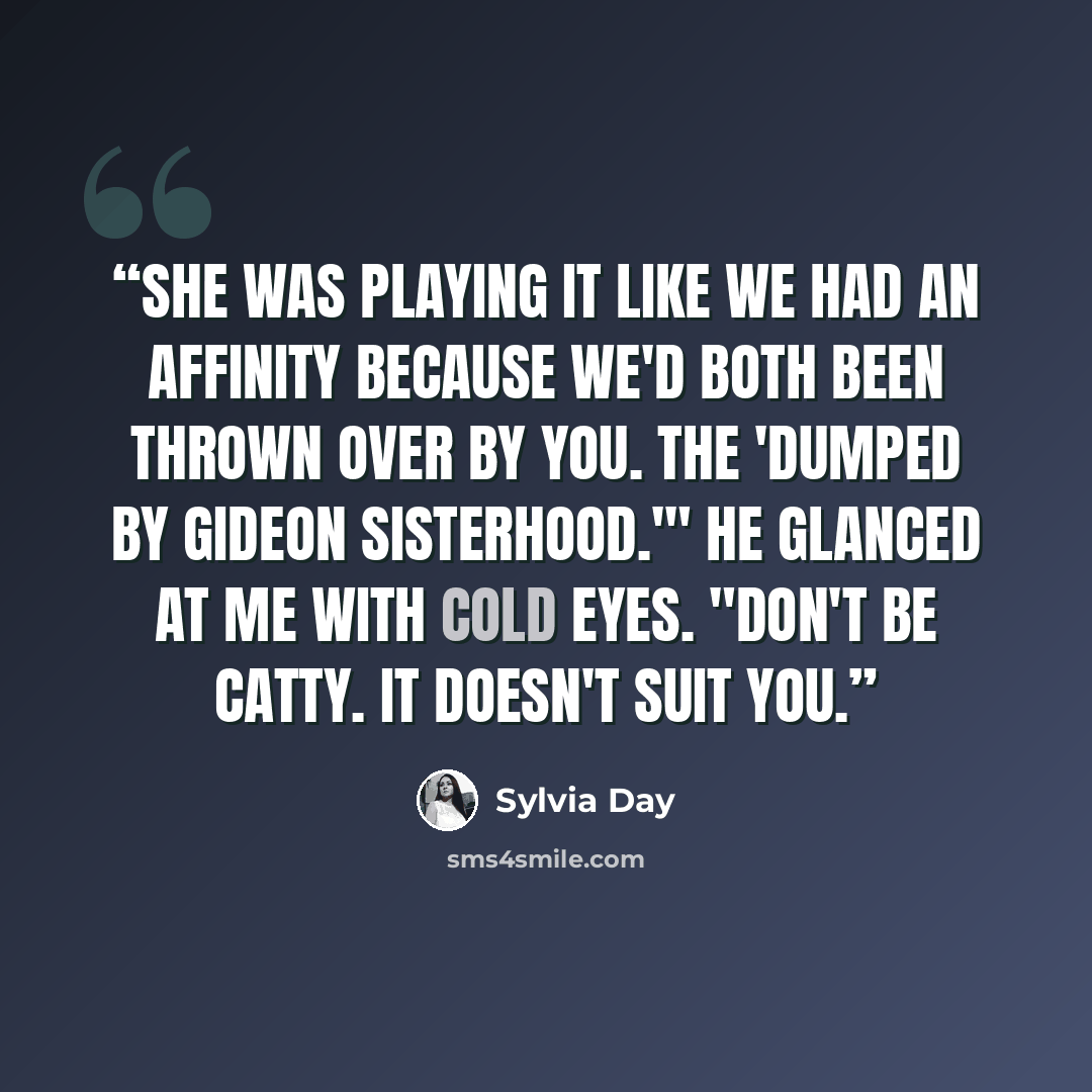 “She was playing it like we had an affinity because we'd both been thrown over by you. The 'Dumped by Gideon Sisterhood.'" He glanced at me with cold eyes. "Don't be catty. It doesn't suit you.” quote by Sylvia Day