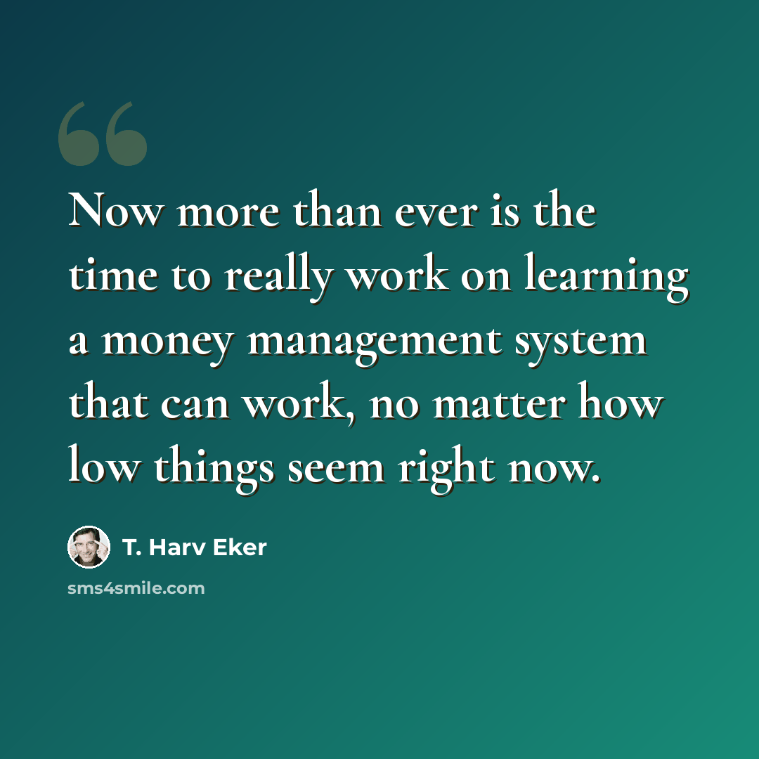“Now more than ever is the time to really work on learning a money management system that can work, no matter how low things seem right now.” quote by T. Harv Eker