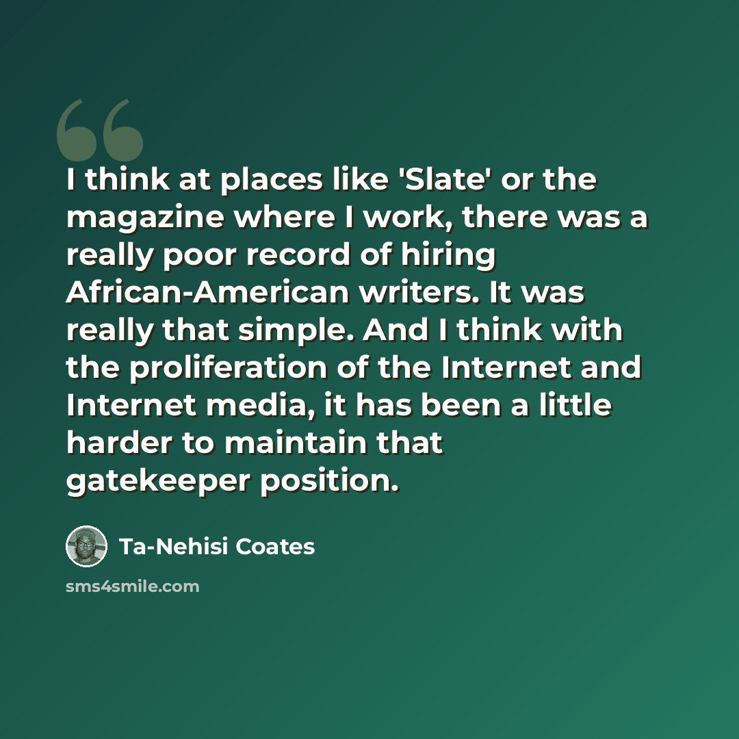 “I think at places like 'Slate' or the magazine where I work, there was a really poor record of hiring African-American writers. It was really that simple. And I think with the proliferation of the Internet and Internet media, it has been a little harder to maintain that gatekeeper position.” quote by Ta-Nehisi Coates