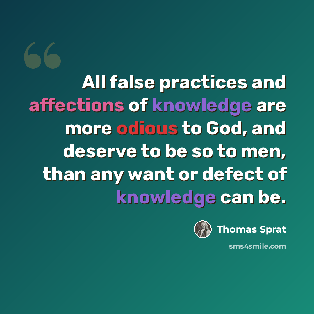 “All false practices and affections of knowledge are more odious to God, and deserve to be so to men, than any want or defect of knowledge can be.” quote by Thomas Sprat