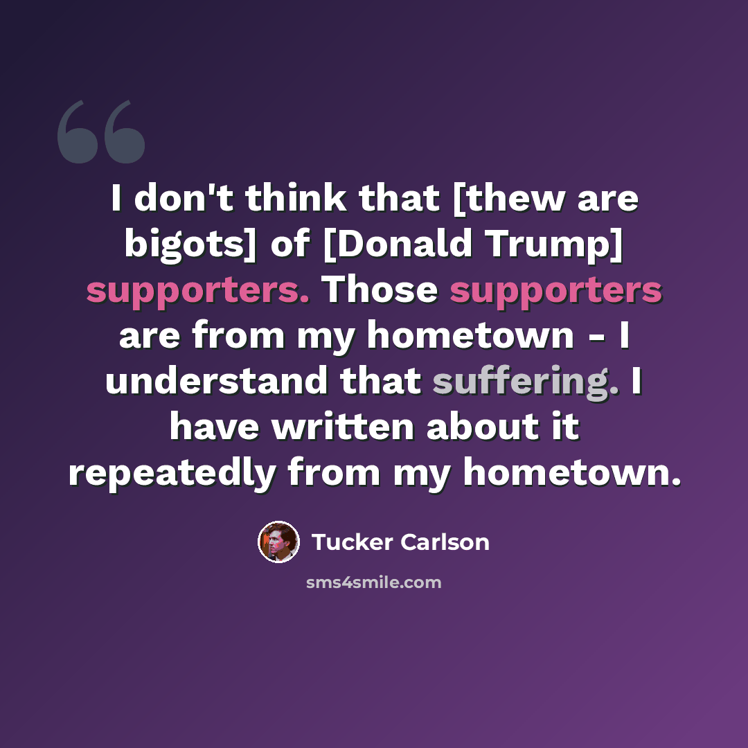 “I don't think that [thew are bigots] of [Donald Trump] supporters. Those supporters are from my hometown - I understand that suffering. I have written about it repeatedly from my hometown.” quote by Tucker Carlson