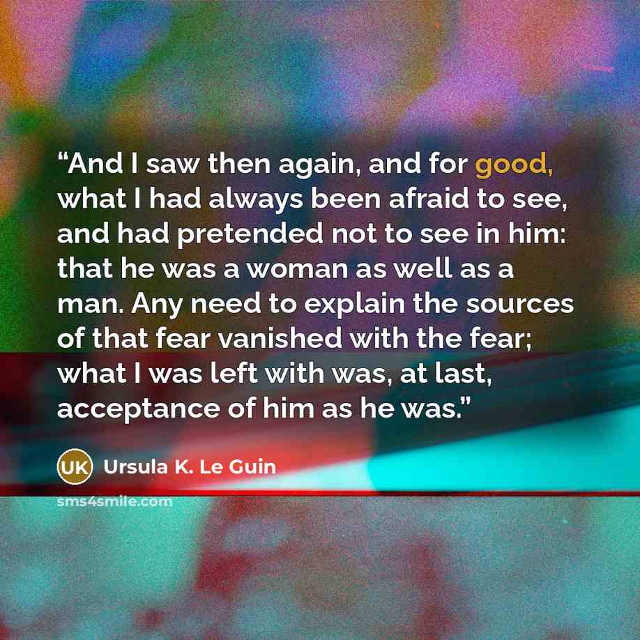 “And I saw then again, and for good, what I had always been afraid to see, and had pretended not to see in him: that he was a woman as well as a man. Any need to explain the sources of that fear vanished with the fear; what I was left with was, at last, acceptance of him as he was.” quote by Ursula K. Le Guin