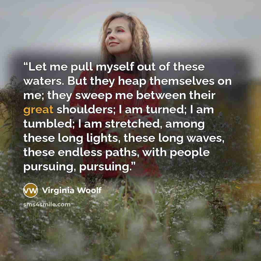 “Let me pull myself out of these waters. But they heap themselves on me; they sweep me between their great shoulders; I am turned; I am tumbled; I am stretched, among these long lights, these long waves, these endless paths, with people pursuing, pursuing.” quote by Virginia Woolf