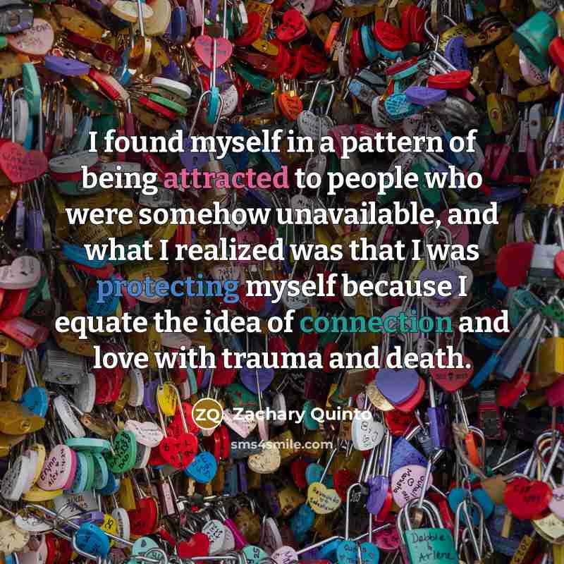 “I found myself in a pattern of being attracted to people who were somehow unavailable, and what I realized was that I was protecting myself because I equate the idea of connection and love with trauma and death.” quote by Zachary Quinto