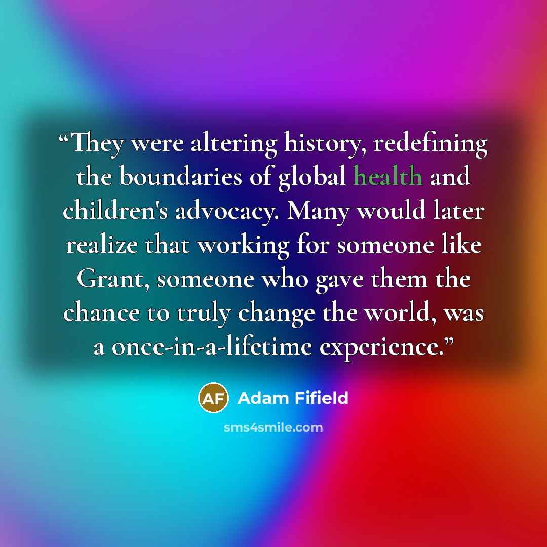 “They were altering history, redefining the boundaries of global health and children's advocacy. Many would later realize that working for someone like Grant, someone who gave them the chance to truly change the world, was a once-in-a-lifetime experience.” quote by Adam Fifield