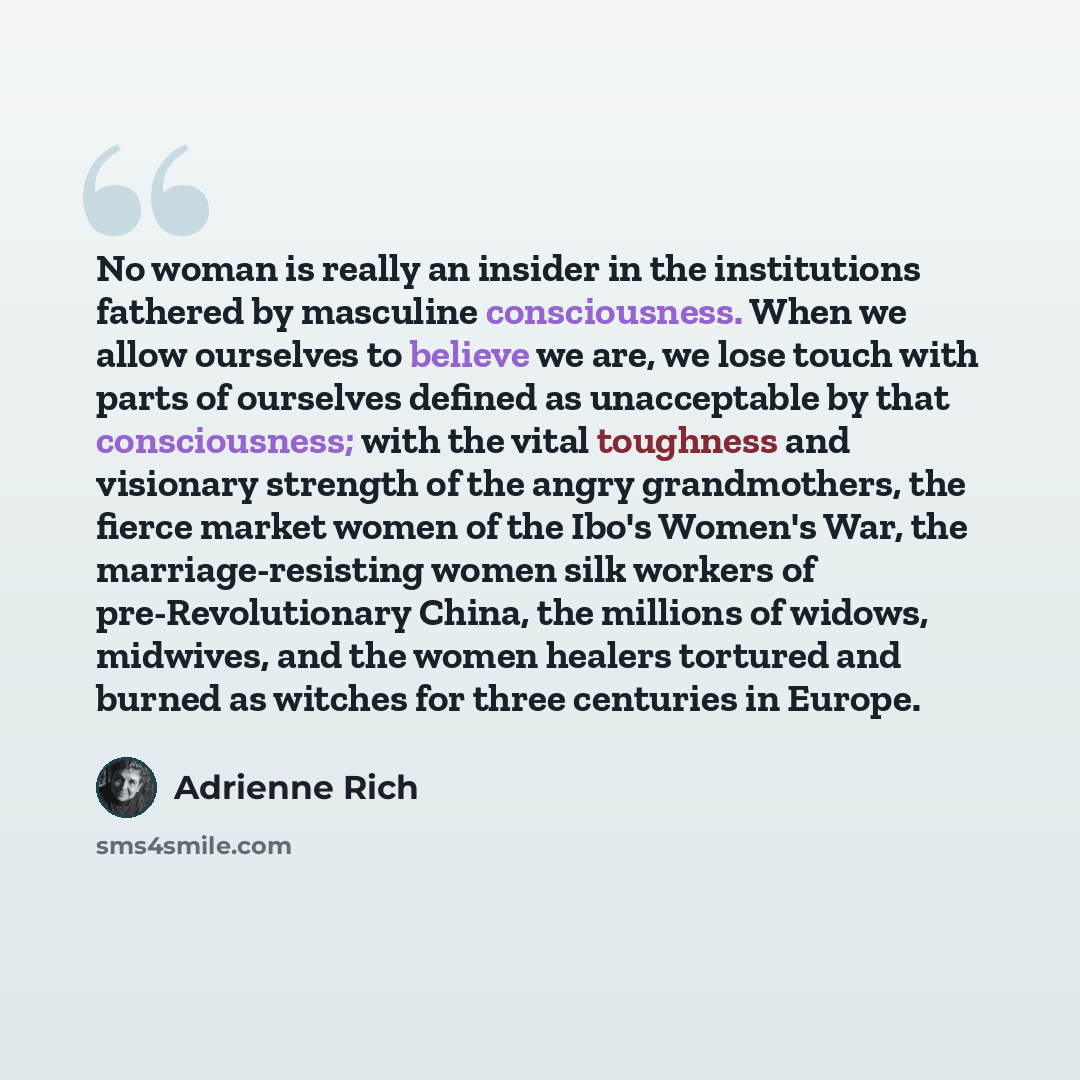 “No woman is really an insider in the institutions fathered by masculine consciousness. When we allow ourselves to believe we are, we lose touch with parts of ourselves defined as unacceptable by that consciousness; with the vital toughness and visionary strength of the angry grandmothers, the…” quote by Adrienne Rich