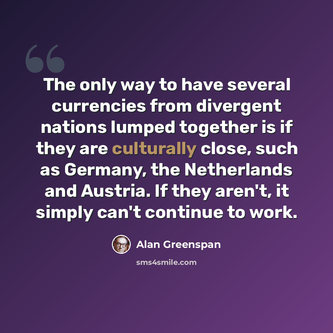 “The only way to have several currencies from divergent nations lumped together is if they are culturally close, such as Germany, the Netherlands and Austria. If they aren't, it simply can't continue to work.” quote by Alan Greenspan
