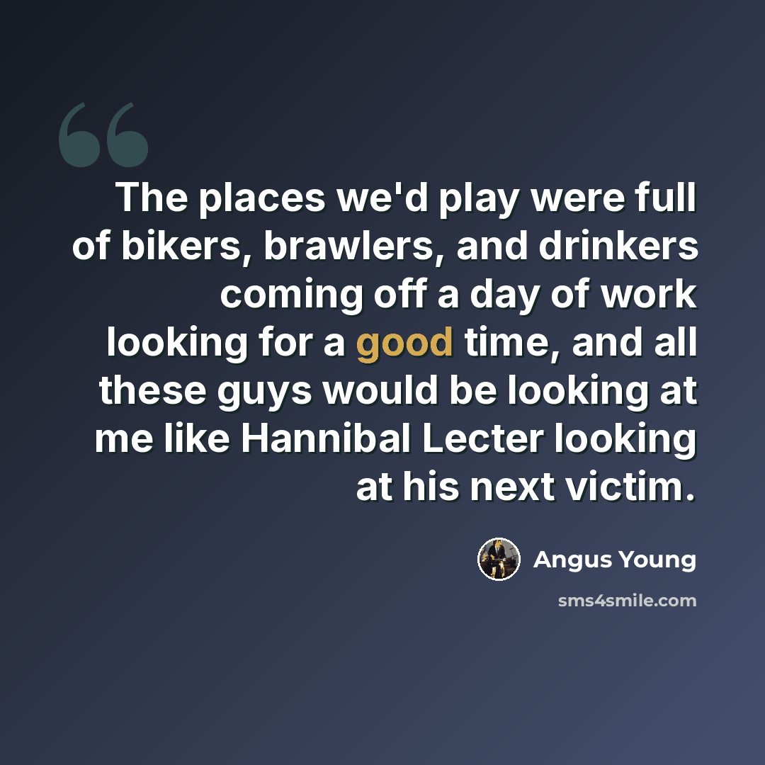 “The places we'd play were full of bikers, brawlers, and drinkers coming off a day of work looking for a good time, and all these guys would be looking at me like Hannibal Lecter looking at his next victim.” quote by Angus Young