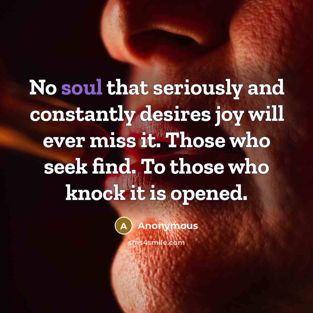 “No soul that seriously and constantly desires joy will ever miss it. Those who seek find. To those who knock it is opened.” quote by Anonymous