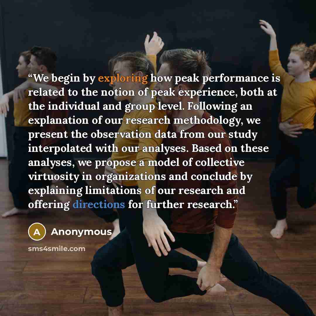 “We begin by exploring how peak performance is related to the notion of peak experience, both at the individual and group level. Following an explanation of our research methodology, we present the observation data from our study interpolated with our analyses. Based on these analyses, we propose a…” quote by Anonymous