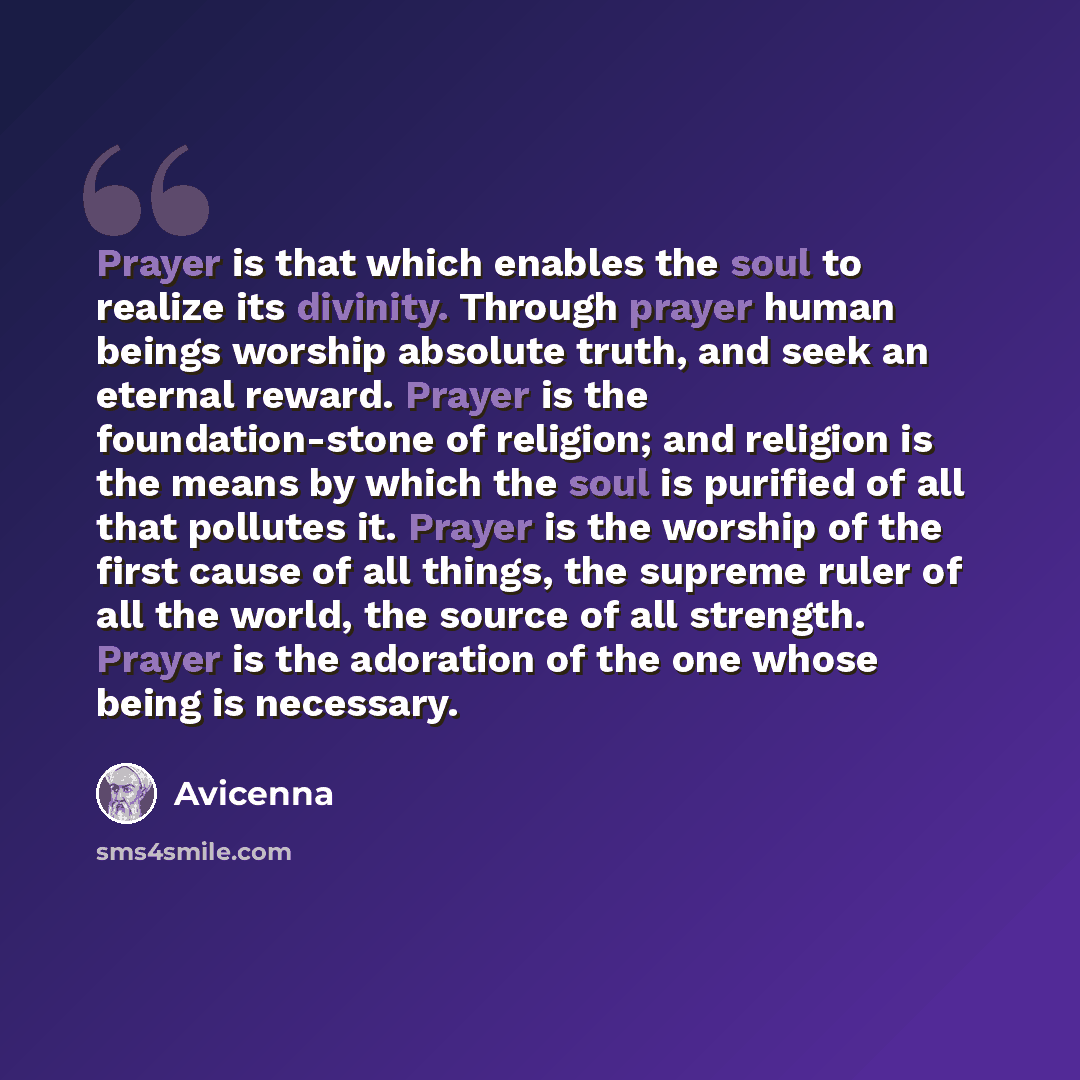 “Prayer is that which enables the soul to realize its divinity. Through prayer human beings worship absolute truth, and seek an eternal reward. Prayer is the foundation-stone of religion; and religion is the means by which the soul is purified of all that pollutes it. Prayer is the worship of the…” quote by Avicenna