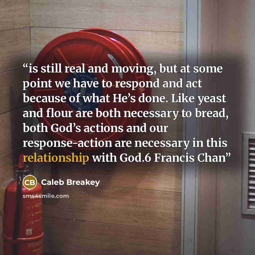 “is still real and moving, but at some point we have to respond and act because of what He’s done. Like yeast and flour are both necessary to bread, both God’s actions and our response-action are necessary in this relationship with God.6 Francis Chan” quote by Caleb Breakey
