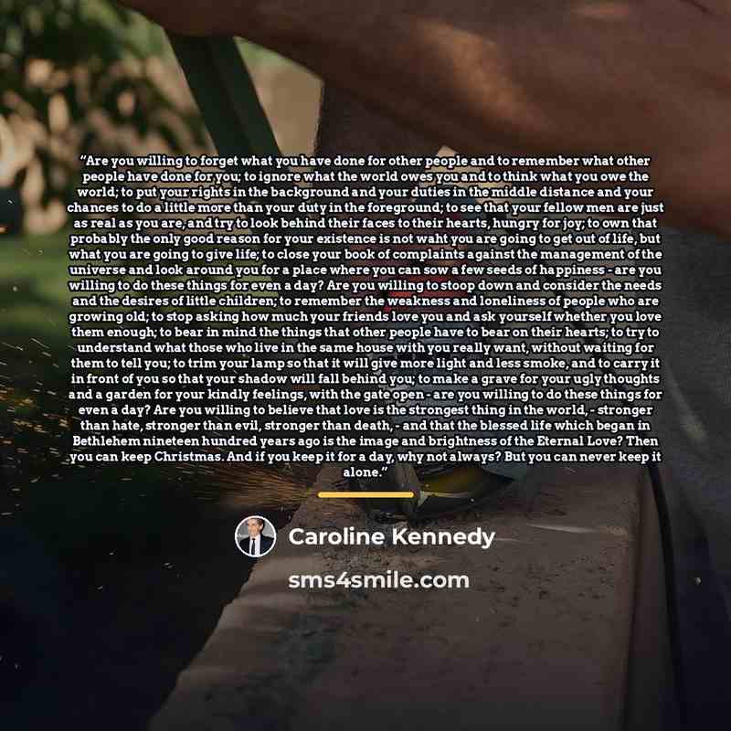 “Are you willing to forget what you have done for other people and to remember what other people have done for you; to ignore what the world owes you and to think what you owe the world; to put your rights in the background and your duties in the middle distance and your chances to do a little more…” quote by Caroline Kennedy